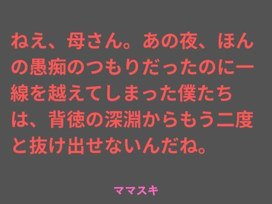 ねえ、母さん。あの夜、ほんの愚痴のつもりだったのに一線を越えてしまった僕たちは、背徳の深淵からもう二度と抜け出せないんだね。  エロ画像739644